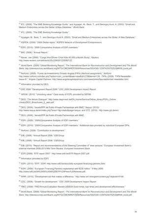 68
40
IFC. (2009): ―The SME Banking Knowledge Guide.‖ and Ayyagari, M., Beck, T., and Demirgüç-Kunt, A. (2003): ―Small and
Medium Enterprises across the Globe: A New Database.‖ World Bank.
41
IFC. (2009): ―The SME Banking Knowledge Guide.‖
42
Ayyagari, M., Beck, T., and Demirguc-Kunt,A. (2003): ―Small and Medium Enterprises across the Globe: A New Database.‖
43
ASPEN. (2009): ―2009 Global report.‖ ASPEN Network of Development Entrepreneurs.
44
EDFI. (2010): ―2009 Comparative Analysis of EDFI members.‖
45
BIO. (2008): ―Annual Report.‖
46
Bavier, Joe (2008): ―Congo War-Driven Crisis Kills 45,000 a Month-Study‖, Reuters.
http://www.reuters.com/article/idUSL2280201220080122.
47
World Bank. (2009) ―Global Monitoring Report.‖ The International Bank for Reconstruction and Development and The World
Bank. http://siteresources.worldbank.org/INTGLOMONREP2009/Resources/5924349-1239742507025/GMR09_book.pdf.
48
Norfund. (2009): ―Fundo de Investimento Privado Angola (FIPA) (Norfund assignment).‖ Norfund.
http://www.norfund.no/index.php?option=com_content&task=view&id=215&Itemid=130. FIPA. (2008): ―FIPA Newsletter -
Issue #1.‖ Angola Capital Partners. http://www.angolacapitalpartners.com/news/press/fipa-september-newsletter.html.
49
Information provided by DEG.
50
CDC 2008: ―Development Report 2008.‖ CDC 2008 Development Impact Report.
51
SIFEM. (2010): ‖Unlocking value.‖ Case study of FCPL provided by SIFEM.
52
DEG: ―The Atrium Dialogue‖, http://www.deginvest.de/EN_Home/Service/Online_library/PDFs_Online-
Library/DEG_Broschuere_E_web.pdf.
53
DEG. (2009): ―develoPPP.de Public-Private Partnerships with BMZ;‖ Sequa. (2010):
http://www.sequa.de/en/index.php?area=1&p=static&page=sequa; and GTZ. (2010): http://www.gtz.de/en/.
54
DEG. (2009): ―develoPPP.de Public-Private Partnerships with BMZ.
55
EDFI. (2009): ―2009 Comparative Analysis of EDFI members.‖
56
EDFI. (2010): ―2009 Comparative Analysis of EDFI members.‖ Additional data provided by individual European DFIs.
57
Norfund. (2008): "Contribution to development.‖
58
EIB. (2008): ―Annual Report 2008.‖ EIB Group.
59
EIB. (2008): ―Annual Report 2008.‖ EIB Group.
60
EIB. (2010): ‖Report and recommendations of the Steering Committee of ―wise persons.‖ European Investment Bank‘s
external mandate 2008-2013 Mid-Term Review. European Investment Bank.
61
EDFI (2008): ―EFP report 2007.‖ http://www.edfi.be/EFP-Report-2007.pdf.
62
Information provided by EDFI.
63
EDFI. (2010): ―EFP.‖ EDFI. http://www.edfi.be/about/efp-european-financing-partners.html.
64
EDFI. (2009): ―European Financing Partners replenished with €230 million.‖ 8 May 2009.
http://www.edfi.be/09%2005%2008%20EFP%20Press%20Release.pdf.
65
WRR. (2010): ―Development aid that makes a difference.‖ http://www.wrr.nl/english/content.jsp?objectid=5190.
66
CDC. (2008): ―Growth for development.‖ CDC 2008 Development Impact Report.
67
FMO. (2009): ―FMO Annual Evaluation Review 2008/09 Good times, bad times and development effectiveness.‖
68
World Bank. (2009) ―Global Monitoring Report.‖ The International Bank for Reconstruction and Development and The World
Bank. http://siteresources.worldbank.org/INTGLOMONREP2009/Resources/5924349-1239742507025/GMR09_book.pdf.
 