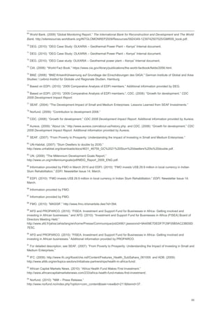 69
69
World Bank. (2009) ―Global Monitoring Report.‖ The International Bank for Reconstruction and Development and The World
Bank. http://siteresources.worldbank.org/INTGLOMONREP2009/Resources/5924349-1239742507025/GMR09_book.pdf.
70
DEG. (2010): ―DEG Case Study: OLKARIA – Geothermal Power Plant – Kenya‖ Internal document.
71
DEG. (2010): ―DEG Case Study: OLKARIA – Geothermal Power Plant – Kenya‖ Internal document.
72
DEG. (2010): ―DEG Case study: OLKARIA – Geothermal power plant – Kenya‖ Internal document.
73
CIA. (2008): ―World Fact Book.‖ https://www.cia.gov/library/publications/the-world-factbook/fields/2056.html.
74
BMZ. (2008): ―BMZ-Krisenfrühwarnung auf Grundlage der Einschätzungen des GIGA.‖ German Institute of Global and Area
Studies / Leibniz-Institut für Globale und Regionale Studien, Hamburg.
75
Based on EDFI. (2010): ―2009 Comparative Analysis of EDFI members.‖ Additional information provided by DEG.
76
Based on EDFI. (2010): ―2009 Comparative Analysis of EDFI members;‖; CDC. (2008): ―Growth for development.‖ CDC
2008 Development Impact Report.
77
SEAF. (2004): ―The Development Impact of Small and Medium Enterprises: Lessons Learned from SEAF Investments.‖
78
Norfund. (2009): ―Contribution to development 2008.‖
79
CDC. (2008): ―Growth for development.‖ CDC 2008 Development Impact Report. Additional information provided by Aureos.
80
Aureos. (2009): ―About Us.‖ http://www.aureos.com/about-us/history.php. and CDC. (2008): ―Growth for development.‖ CDC
2008 Development Impact Report. Additional information provided by Aureos.
81
SEAF. (2007): ―From Poverty to Prosperity: Understanding the Impact of Investing in Small and Medium Enterprises.‖
82
UN-Habitat. (2007): "Slum Dwellers to double by 2030.‖
http://www.unhabitat.org/downloads/docs/4631_46759_GC%2021%20Slum%20dwellers%20to%20double.pdf.
83
UN. (2009): "The Millennium Development Goals Report.‖
http://www.un.org/millenniumgoals/pdf/MDG_Report_2009_ENG.pdf.
84
Information provided by FMO in March 2010 and EDFI. (2010): ―FMO invests US$ 29.9 million in local currency in Indian
Slum Rehabilitation.‖ EDFI. Newsletter Issue 14. March.
85
EDFI. (2010): ―FMO invests US$ 29.9 million in local currency in Indian Slum Rehabilitation.‖ EDFI. Newsletter Issue 14.
March.
86
Information provided by FMO.
87
Information provided by FMO.
88
FMO. (2010): ‖MASSIF.‖ http://www.fmo.nl/smartsite.dws?id=394.
89
AFD and PROPARCO. (2010): ―FISEA: Investment and Support Fund for Businesses in Africa- Getting involved and
investing in African businesses.‖ and AFD. (2010): ―Investment and Support Fund for Businesses in Africa (FISEA) Board of
Directors Meeting Held.‖
http://www.afd.fr/jahia/Jahia/lang/en/home/Presse/Communique/pid/24901;jsessionid=9A409E7DEDF7F29F05B5AC23BD0D
7E5C.
90
AFD and PROPARCO. (2010): ―FISEA: Investment and Support Fund for Businesses in Africa- Getting involved and
investing in African businesses.‖ Additional information provided by PROPARCO.
91
For detailed description, see SEAF. (2007): ―From Poverty to Prosperity: Understanding the Impact of Investing in Small and
Medium Enterprises.‖
92
IFC: (2009): http://www.ifc.org/ifcext/che.nsf/Content/Features_Health_SubSahara_061009. and ADB. (2009):
http://www.afdb.org/en/topics-sectors/initiatives-partnerships/health-in-africa-fund/.
93
African Capital Markets News. (2010): ―Africa Health Fund Makes First Investment.‖
http://www.africancapitalmarketsnews.com/233/africa-health-fund-makes-first-investment/.
94
Norfund. (2010): "NMI – Press Release.‖
http://www.norfund.no/index.php?option=com_content&task=view&id=211&Itemid=37.
 