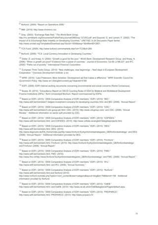 70
95
Norfund. (2009): "Report on Operations 2008.‖
96
NMI. (2019): http://www.nmimicro.no/.
97
Gray. (2003): ―Exchange Rate Risk.‖ The World Bank Group.
http://rru.worldbank.org/Documents/PublicPolicyJournal/266Gray-121203.pdf. and Esquivel, G. and Larraín, F. (2002): ―The
Impact of G-3 Exchange Rate Volatility on Developing Countries.‖ UNCTAD. G-24 Discussion Paper Series.
http://www.unctad.org/Templates/Download.asp?docid=1930&lang=1&intItemID=2801.
98
TCX Fund. (2009): http://www.tcxfund.com/smartsite.dws?ch=TCX&id=289.
99
Norfund. (2009): ―TCX: Local Currency Innovation in Developing Countries.‖
100
Dollar, D. and Kraay, A. (2002): ―Growth is good for the poor.‖ World Bank, Development Research Group. and Kraay, A.
(2006): ―When is growth pro-poor? Evidence from a panel of countries.‖ Journal of Economics. Vol 80. p198-227. and IFC.
(2000): ―Paths out of poverty.‖ International Financial Corporation.
101
European Think-Tanks Group. (2010): ―New challenges, new beginnings – Next steps in European Development
Cooperation.‖ Overseas Development Institute. p.xvi.
102
WRR. (2010): ―Less Pretension, More Ambition. Development aid that makes a difference.‖ WRR Scientific Council for
Government Policy. http://www.wrr.nl/english/content.jsp?objectid=5190.
103
EDFI. (2009): EDFI internal working documents concerning environmental and social concerns (Rome Consensus).
104
Busse. M. (2010): ―Consultancy Report on OECD Counting Rules of ODA for Bilateral and Multilateral Development
Finance Institutions (DFIs).‖ Ruhr-Universityof Bochum. Report commissioned by EDFIs.
105
Based on EDFI. (2010): ―2009 Comparative Analysis of EDFI members;‖ EDFI. (2010): ―BIO.‖
http://www.edfi.be/members/1-belgian-investment-company-for-developing-countries.html; and BIO. (2008): ―Annual Report.‖
106
Based on EDFI. (2010): ―2009 Comparative Analysis of EDFI members;‖ EDFI. (2010): ―CDC:‖
http://www.edfi.be/members/3-cdc-group-plc.html; CDC. (2010): http://www.cdcgroup.com/; and CDC. (2008): ―Annual
Review.‖ Additional information on sector split provided by CDC.
107
Based on EDFI. (2010): ―2009 Comparative Analysis of EDFI members;‖ EDFI. (2010): ―COFIDES.‖
http://www.edfi.be/members.html; and COFIDES. (2010): http://www.cofides.es/english/3elegibleprojects.html.
108
Based on EDFI. (2010): ―2009 Comparative Analysis of EDFI members;‖ EDFI. (2010): ―DEG.‖
http://www.edfi.be/members.html; DEG. (2010):
http://www.deginvest.de/EN_Home/index.jsphttp://www.finnfund.fi/yritys/toimintastrategia/en_GB/finnfundsstrategy/; and DEG.
(2008): ―Annual Report.‖ Additional information provided by DEG.
109
Based on EDFI. (2010): ―2009 Comparative Analysis of EDFI members;‖ EDFI. (2010): ―Finnfund.‖
http://www.edfi.be/members.html; Finnfund. (2010): http://www.finnfund.fi/yritys/toimintastrategia/en_GB/finnfundsstrategy/;
and Finnfund. (2008): ―Annual Report.‖
110
Based on EDFI. (2010): ―2009 Comparative Analysis of EDFI members;‖ EDFI. (2010): ―FMO.‖
http://www.edfi.be/members.html; FMO. (2010):
http://www.fmo.nl/http://www.finnfund.fi/yritys/toimintastrategia/en_GB/finnfundsstrategy/; and FMO. (2008): ―Annual Report.‖
111
Based on EDFI. (2010): ―2009 Comparative Analysis of EDFI members;‖ EDFI. (2010): ―IFU.‖
http://www.edfi.be/members.html; and IFU. (2008): ―Annual Summary.‖
112
Based on EDFI. (2010): ―2009 Comparative Analysis of EDFI members;‖ EDFI. (2010): ―Norfund.‖
http://www.edfi.be/members.html.and Norfund (2010):
http://www.norfund.no/index.php?option=com_content&view=category&layout=blog&id=76&Itemid=158. Additional
information provided by Norfund.
113
Based on EDFI. (2010): ―2009 Comparative Analysis of EDFI members;‖ EDFI. (2010): ―OeEB.‖
http://www.edfi.be/members.html; and OeEB. (2010): http://www.oe-eb.at/en/OeEBataglance/Pages/default.aspx.
114
Based on EDFI. (2010): ―2009 Comparative Analysis of EDFI members;‖ EDFI. (2010): ―PROPARCO.‖
http://www.edfi.be/members.html. PROPARCO. (2010): http://www.proparco.fr/.
 