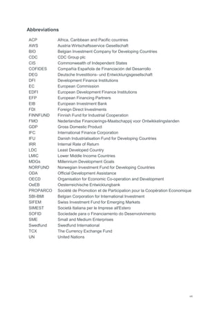 viii
Abbreviations
ACP Africa, Caribbean and Pacific countries
AWS Austria Wirtschaftsservice Gesellschaft
BIO Belgian Investment Company for Developing Countries
CDC CDC Group plc
CIS Commonwealth of Independent States
COFIDES Compañía Española de Financiación del Desarrollo
DEG Deutsche Investitions- und Entwicklungsgesellschaft
DFI Development Finance Institutions
EC European Commission
EDFI European Development Finance Institutions
EFP European Financing Partners
EIB European Investment Bank
FDI Foreign Direct Investments
FINNFUND Finnish Fund for Industrial Cooperation
FMO Nederlandse Financierings-Maatschappij voor Ontwikkelingslanden
GDP Gross Domestic Product
IFC International Finance Corporation
IFU Danish Industrialisation Fund for Developing Countries
IRR Internal Rate of Return
LDC Least Developed Country
LMIC Lower Middle Income Countries
MDGs Millennium Development Goals
NORFUND Norwegian Investment Fund for Developing Countries
ODA Official Development Assistance
OECD Organisation for Economic Co-operation and Development
OeEB Oesterreichische Entwicklungbank
PROPARCO Société de Promotion et de Participation pour la Coopération Economique
SBI-BMI Belgian Corporation for International Investment
SIFEM Swiss Investment Fund for Emerging Markets
SIMEST Società Italiana per le Imprese all'Estero
SOFID Sociedade para o Financiamento do Desenvolvimento
SME Small and Medium Enterprises
Swedfund Swedfund International
TCX The Currency Exchange Fund
UN United Nations
 