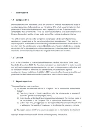 1
1 Introduction
1.1 European DFIs
Development Finance Institutions (DFIs) are specialised financial institutions that invest in
developing countries. In Europe there are 15 national DFIs which serve to implement their
governments‘ international development and co-operation policies. They are usually
controlled by their governments. There are also multilateral DFIs, such as the International
Finance Corporation and the private sector arms of the regional development banks.
The DFIs invest in private sector companies and projects with the aim of generating
development impact while at the same time delivering a financial return1
. They seek to
invest in projects that would not receive funding without their involvement and to attract co-
investors from the private sector who would not otherwise have invested in those projects
or countries. DFIs also seek to promote responsible corporate governance and to uphold
social and environmental standards in the projects in which they are involved.
1.2 Context
EDFI is the Association of 15 European Development Finance Institutions. Since it was
founded in Brussels in 1992, the Association‘s mission has been not only to foster financial
and technical co-operation among its members but also to strengthen information flow and
co-operation between its members and other bilateral, multilateral and regional
development finance institutions. In addition, EDFI serves to inform the general public and
government stakeholders about the European DFIs‘ contribution to development.
1.3 Report objectives
This report has two main objectives:
1) To describe and articulate the role of European DFIs in international development
through:
a) Describing the role of development finance for the private sector as a driver of
economic growth in developing countries;
b) Improving the understanding among decision makers and the informed public of
the value-added of the European DFIs in international development; and
c) Outline how DFIs, aid agencies and development banks complement each other
in addressing the breadth of challenges to development in emerging markets.
2) To present options for DFIs to assume a greater role in international development
We hope that the report will spark debate about the growing role of DFIs.
 