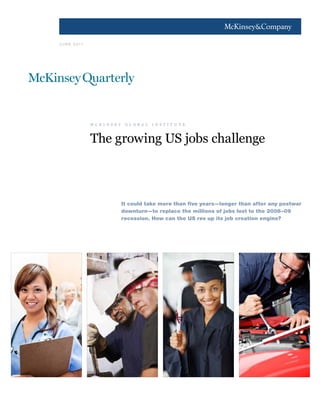 1




J U N E 2 0 11




                 M C K I N S E Y        G L O B A L        I N S T I T U T E



                 The  growing  US  jobs  challenge



                                   It could take more than five years—longer than after any postwar
                                   downturn—to replace the millions of jobs lost to the 2008–09
                                   recession. How can the US rev up its job creation engine?
 