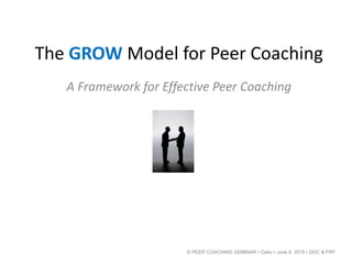 The GROW Model for Peer Coaching
A Framework for Effective Peer Coaching
© PEER COACHING SEMINAR • Cebu • June 6, 2015 • DDC & FRF
 