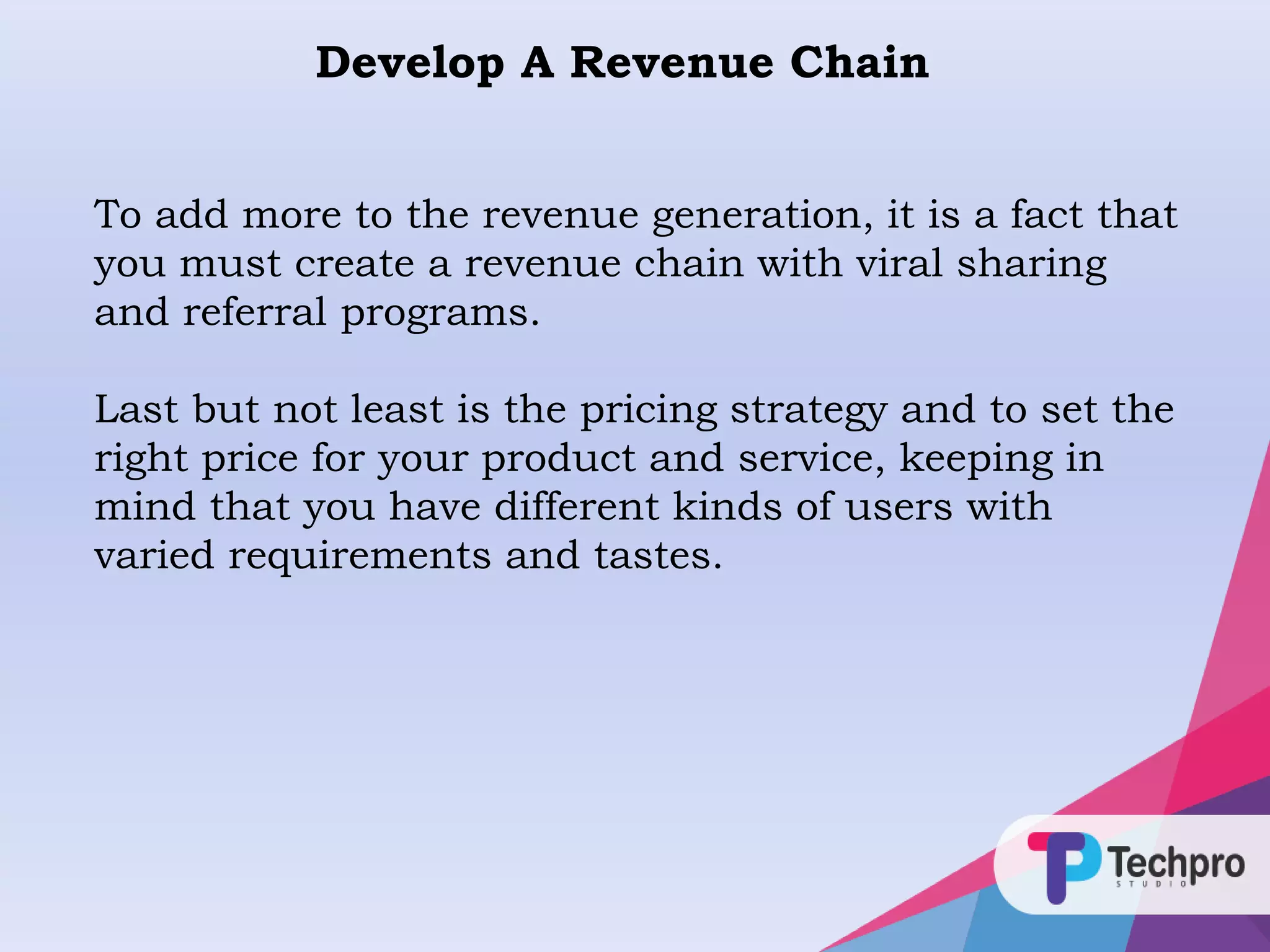 Develop A Revenue Chain
To add more to the revenue generation, it is a fact that
you must create a revenue chain with viral sharing
and referral programs.
Last but not least is the pricing strategy and to set the
right price for your product and service, keeping in
mind that you have different kinds of users with
varied requirements and tastes.
 