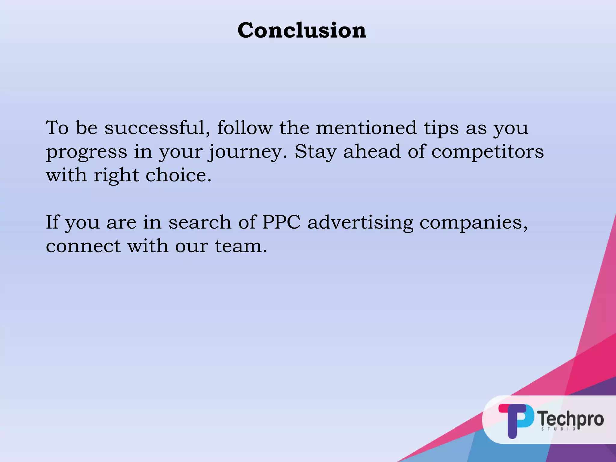 Conclusion
To be successful, follow the mentioned tips as you
progress in your journey. Stay ahead of competitors
with right choice.
If you are in search of PPC advertising companies,
connect with our team.
 