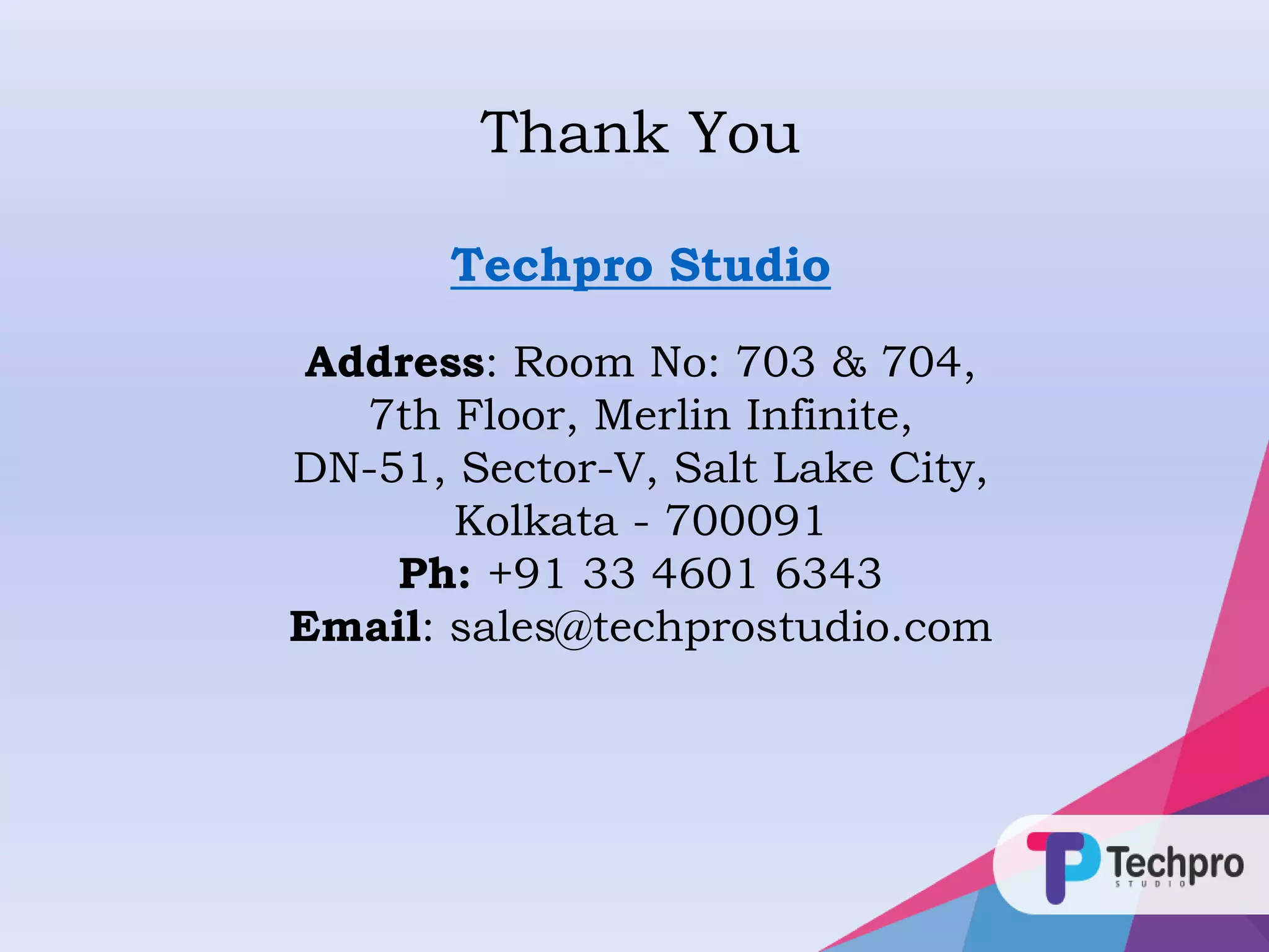 Thank You
Techpro Studio
Address: Room No: 703 & 704,
7th Floor, Merlin Infinite,
DN-51, Sector-V, Salt Lake City,
Kolkata - 700091
Ph: +91 33 4601 6343
Email: sales@techprostudio.com
 