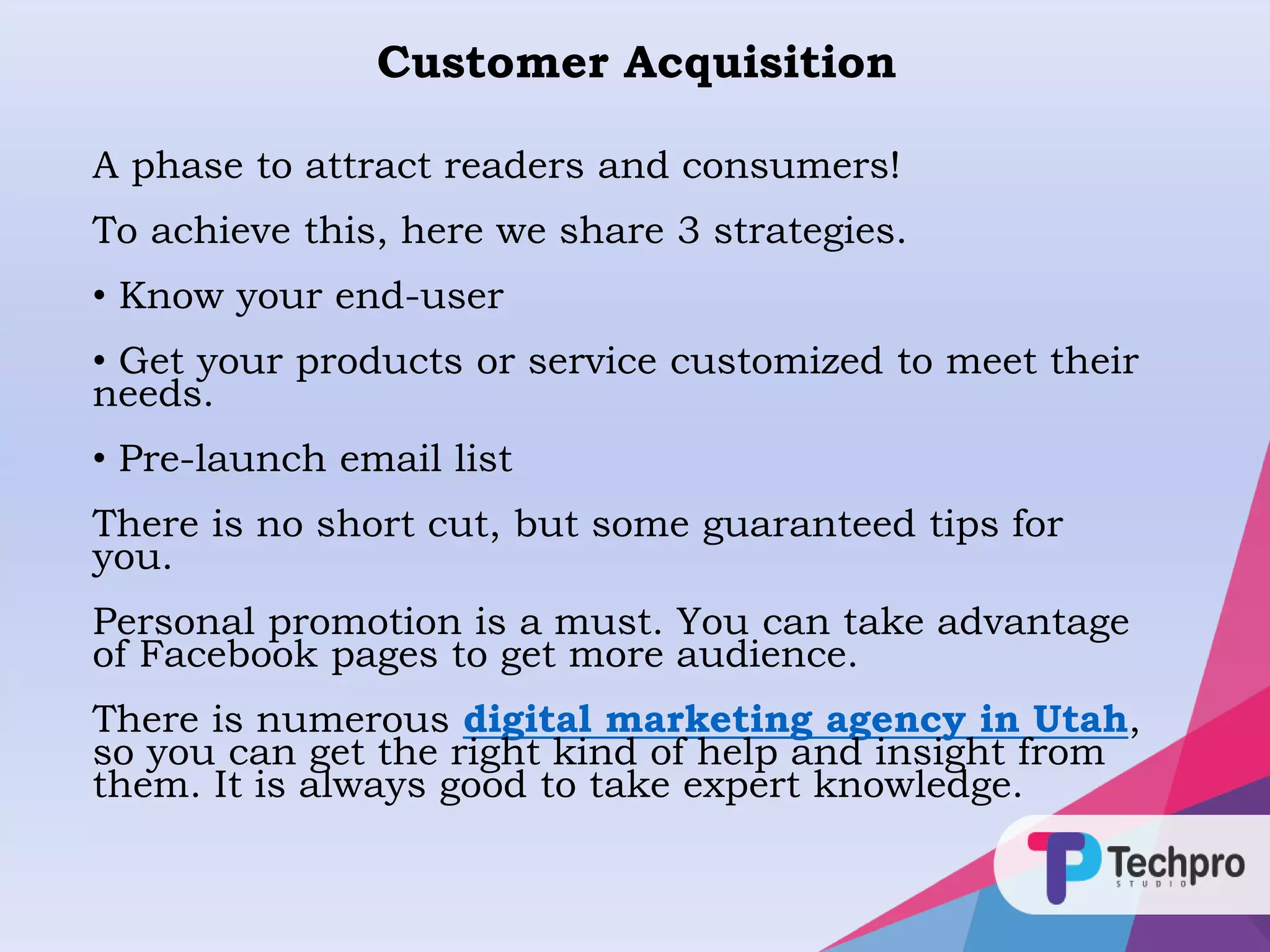 Customer Acquisition
A phase to attract readers and consumers!
To achieve this, here we share 3 strategies.
• Know your end-user
• Get your products or service customized to meet their
needs.
• Pre-launch email list
There is no short cut, but some guaranteed tips for
you.
Personal promotion is a must. You can take advantage
of Facebook pages to get more audience.
There is numerous digital marketing agency in Utah,
so you can get the right kind of help and insight from
them. It is always good to take expert knowledge.
 