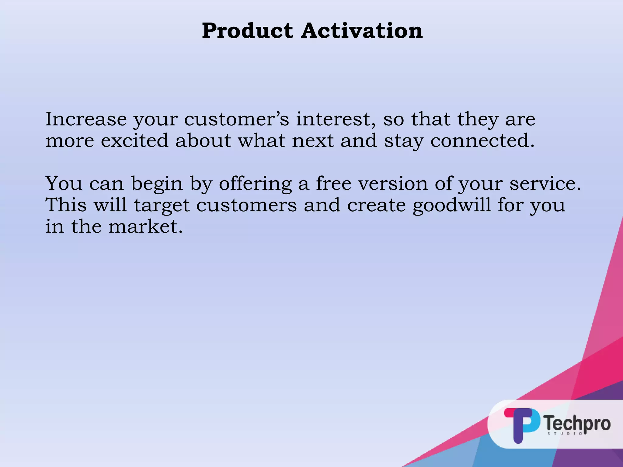 Product Activation
Increase your customer’s interest, so that they are
more excited about what next and stay connected.
You can begin by offering a free version of your service.
This will target customers and create goodwill for you
in the market.
 