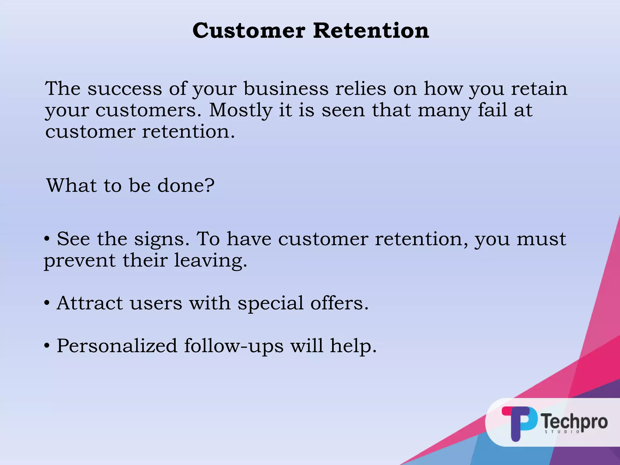 Customer Retention
The success of your business relies on how you retain
your customers. Mostly it is seen that many fail at
customer retention.
• See the signs. To have customer retention, you must
prevent their leaving.
• Attract users with special offers.
• Personalized follow-ups will help.
What to be done?
 