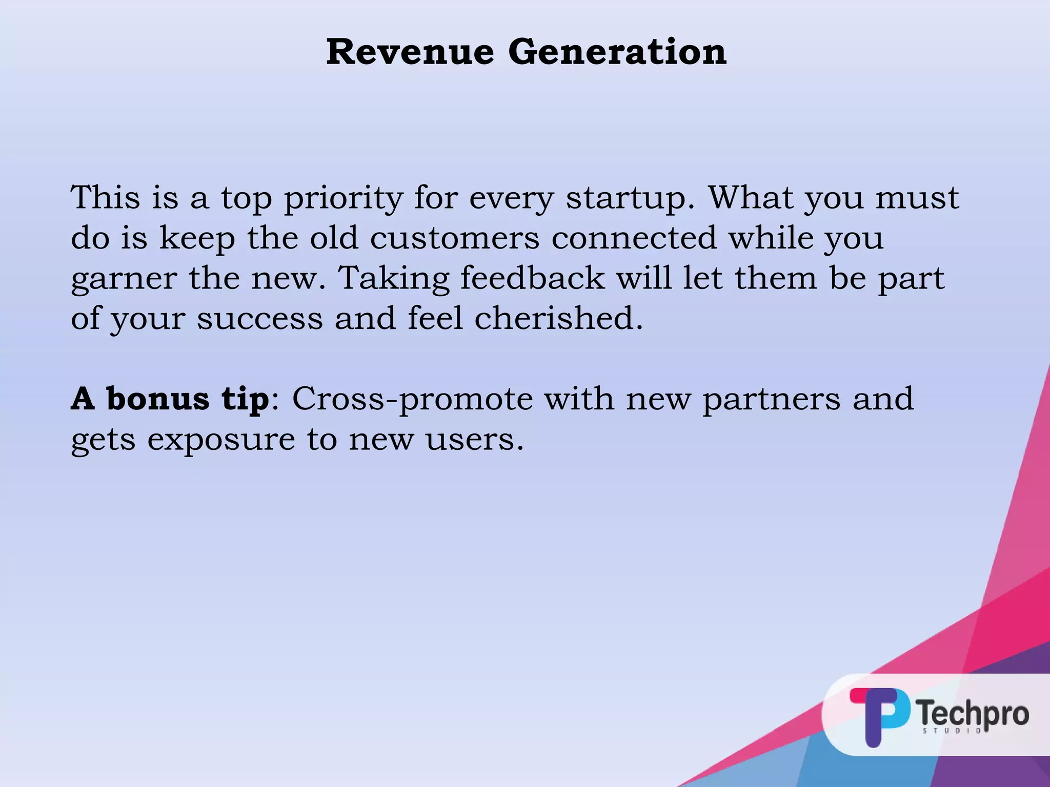 Revenue Generation
This is a top priority for every startup. What you must
do is keep the old customers connected while you
garner the new. Taking feedback will let them be part
of your success and feel cherished.
A bonus tip: Cross-promote with new partners and
gets exposure to new users.
 