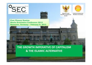 First Plenary Session
Sharia Economics Conference 2013
Hannover, Germany – February 9, 2013



      Jamal D. Harwood
      Economic Analyst / Lecturer, University of Wales
      Sarfraz A. Wali
      Economics commentator / Community Speaker

      THE GROWTH IMPERATIVE OF CAPITALISM
            & THE ISLAMIC ALTERNATIVE
 
