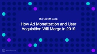 The Growth Loop:
How Ad Monetization and User
Acquisition Will Merge in 2019
 
