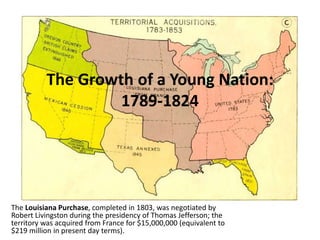 The Growth of a Young Nation:
1789-1824
The Louisiana Purchase, completed in 1803, was negotiated by
Robert Livingston during the presidency of Thomas Jefferson; the
territory was acquired from France for $15,000,000 (equivalent to
$219 million in present day terms).
 