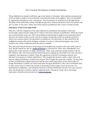 The Growth of The Business of Drinks Distribution
The prohibition has marked a different age in the history of Australia. Sales and the transportation
of the alcoholic products to be consumed, were banned totally all throughout. This was mandated
by eighteenth amendment to the constitution . The movements of temperance all throughout the
Australia in the nineteenth Century brought along with it, immense pressure on the law makers and
also on some of the states. These states had enacted a prohibition state wide of alcohol already.
Emergence of the Great depression
However, with the emergence of the great depression, prohibition also gained a bad name
increasingly. Especially the large towns started to lose their interests in prohibition. When the repeal
was enacted finally in the year 1933, the prohibition had already brought some prominent effects.
The very first effect of this was the very low amount of breweries which re-opened just half of
which were existent before the enactment of prohibition. The historians of wine stated that the
prohibition mostly affected the fledging industry of wine as a thick skinned grape wine which
could be very easily commuted from one place to another.
This welcomed the distribution of beverages all throughout the Australia and some other states as
well. People started too opt for drinks distributor as a profession. There were undoubtedly very
high profits in this business of drinks distribution. Thus, more and more people started to opt for
this business. But with more and more drinks business cropping up, there had to be some system to
regulative the businesses of drinks. Thus, the regulations from the Government started to be
imposed on businesses of drinks distribution. This brought this business under control. But with
time the illegal distribution of drinks also started. This brought the states into troubles. At one point
of time controlling the illegal businesses had become totally impossible. In fact the number of
illegal distributors of drinks was much more than the legal distributors. Thus, the Government had
to take certain steps to reform the system of distribution of beverages. Once the process was
implemented completely, controlling the business of drinks distribution became very easy and fast.
Now the distributors of drinks could be regulated easily. This gave a large cap to the illegal
businesses of drinks and each and every drink wholesaler.
 