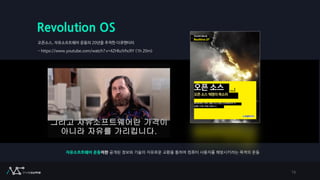 Revolution OS
오픈소스, 자유소프트웨어 운동의 20년을 추적한 다큐멘터리
- https://www.youtube.com/watch?v=4ZHloJVhcRY (1h 20m)
16
자유소프트웨어 운동이란 공개된 정보와 기술의 자유로운 교환을 통하여 컴퓨터 사용자를 해방시키려는 목적의 운동
 