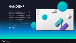 HAMONIKR
함께 오픈소스의 미래를 믿고 달려가고 있는 멋진 팀원들
때문에 여기까지 오게 되었다고 생각합니다.
앞으로 더욱 좋은 오픈소스 생태계를 만들기 위해서 노력
하고 팀원들과 함께 돈도 많이 벌어서 오픈소스 개발자로
자부심을 느낄 수 있도록 만들겠습니다.
“하모니카OS” 유튜브 검색 후 채널 많이 이용해 주시구요
구독과 좋아요는 큰 힘이 됩니다.
감사합니다.
33
 