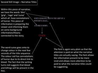 Second Still Image – Narrative TitlesWithin this piece of narrative, we have the words ‘dies’ , ‘grip’ , ‘rage’ and ‘curse’ which all  have connotations of horror. This piece of information is preparing the viewer and informing them on some background information/theory connected to the story.The word curse goes onto to change colour in the next few seconds of the title sequence. The colour red has connotations of horror due to its direct link to blood. The fact that the writing turns red suggests that blood and killings will be present in the film.The font is again very plain so that the attention is paid on what the narrative titles are actually saying. The font allows the information present to be more vivid and allows more attention to be paid to what the narrative titles could be suggesting.