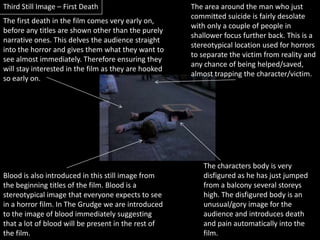 Third Still Image – First DeathThe area around the man who just committed suicide is fairly desolate with only a couple of people in shallower focus further back. This is a stereotypical location used for horrors to separate the victim from reality and any chance of being helped/saved, almost trapping the character/victim.The first death in the film comes very early on, before any titles are shown other than the purely narrative ones. This delves the audience straight into the horror and gives them what they want to see almost immediately. Therefore ensuring they will stay interested in the film as they are hooked so early on.The characters body is very disfigured as he has just jumped from a balcony several storeys high. The disfigured body is an unusual/gory image for the audience and introduces death and pain automatically into the film. Blood is also introduced in this still image from the beginning titles of the film. Blood is a stereotypical image that everyone expects to see in a horror film. In The Grudge we are introduced to the image of blood immediately suggesting that a lot of blood will be present in the rest of the film.