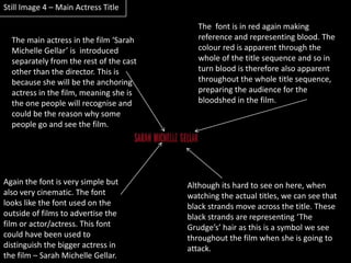 Still Image 4 – Main Actress TitleThe  font is in red again making reference and representing blood. The colour red is apparent through the whole of the title sequence and so in turn blood is therefore also apparent throughout the whole title sequence, preparing the audience for the bloodshed in the film.The main actress in the film ‘Sarah Michelle Gellar’ is  introduced separately from the rest of the cast other than the director. This is because she will be the anchoring actress in the film, meaning she is the one people will recognise and could be the reason why some people go and see the film.Again the font is very simple but also very cinematic. The font looks like the font used on the outside of films to advertise the film or actor/actress. This font could have been used to distinguish the bigger actress in the film – Sarah Michelle Gellar.Although its hard to see on here, when watching the actual titles, we can see that black strands move across the title. These black strands are representing ‘The Grudge’s’ hair as this is a symbol we see throughout the film when she is going to attack.