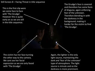 Still Screen 8 – Facing Threat in title sequenceThe Grudge’s face is covered and therefore has some form of disguise, again enforcing fear of the unknown. Therefore blending in with the darkness in the background, making it harder for the victim to find ‘The Grudge’.This is the first clip were we come face to face with ‘The Grudge’. However this is quite early on as we are still in the title sequence. The victim has her face turning the other way to the camera. We cant see her facial expression as we are only faced with ‘The Grudge’. Again, the lighter is the only light source, maintaining the dark and ‘fear of the unknown’ type of atmosphere. The light source is minute and so the darkness is more prominent.