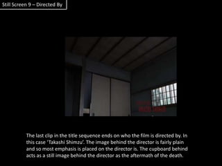 Still Screen 9 – Directed ByThe last clip in the title sequence ends on who the film is directed by. In this case ‘Takashi Shimzu’. The image behind the director is fairly plain and so most emphasis is placed on the director is. The cupboard behind acts as a still image behind the director as the aftermath of the death.