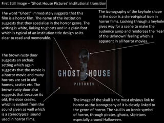 First Still Image – ‘Ghost House Pictures’ institutional transition The iconography of the keyhole shape in the door is a stereotypical icon in horror films. Looking through a keyhole gives way for a scene to make the audience jump and reinforces the ‘Fear of the Unknown’ feeling which is apparent in all horror movies. The word “Ghost” immediately suggests that this film is a horror film. The name of the institution suggests that they specialise in the horror genre. The writing is white, linking to ghosts and in a plain font which is typical of an institution title design so its clear to read and memorable. The brown rusty door suggests an archaic setting which again suggests that the movie is a horror movie and many horrors are set in old homes, castles etc. The brown rusty door also suggests that because its old, the door creeks, which is evident from the sound given as well which is a stereotypical sound used in horror films. The image of the skull is the most obvious link to horror as the iconogrpahy of it is closely linked to the genre of horror. The skull is an iconic symbol of horror, through pirates, ghosts, skeletons especially around Halloween. 