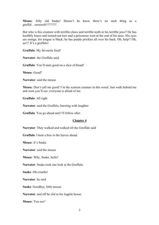 Mouse: Silly old Snake! Doesn’t he know there’s no such thing as a
gruffal…ooooooh!!!!!!!!!!

But who is this creature with terrible claws and terrible teeth in his terrible jaws? He has
knobbly knees and turned-out toes and a poisonous wart at the end of his nose. His eyes
are orange, his tongue is black; he has purple prickles all over his back. Oh, help!! Oh,
no!!! It’s a gruffalo!

Gruffalo: My favourite food!

Narrator: the Gruffalo said.

Gruffalo: You’ll taste good on a slice of bread!

Mouse: Good?

Narrator: said the mouse

Mouse: Don’t call me good! I’m the scariest creature in this wood. Just walk behind me
and soon you’ll see, everyone is afraid of me.

Gruffalo: All right

Narrator: said the Gruffalo, bursting with laughter

Gruffalo: You go ahead and I’ll follow after.

                                        Chapter 4

Narrator: They walked and walked till the Gruffalo said

Gruffalo: I hear a hiss in the leaves ahead.

Mouse: It’s Snake

Narrator: said the mouse

Mouse: Why, Snake, hello!

Narrator: Snake took one look at the Gruffalo.

Snake: Oh crumbs!

Narrator: he said

Snake: Goodbye, little mouse

Narrator: and off he slid to his logpile house.

Mouse: You see?

                                               3
 