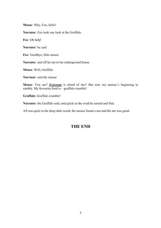 Mouse: Why, Fox, hello!

Narrator: Fox took one look at the Gruffalo.

Fox: Oh help!

Narrator: he said

Fox: Goodbye, little mouse

Narrator: and off he ran to his underground house.

Mouse: Well, Gruffalo

Narrator: said the mouse

Mouse: You see? Everyone is afraid of me!! But now my tummy’s beginning to
rumble. My favourite food is – gruffalo crumble!

Gruffalo: Gruffalo crumble!

Narrator: the Gruffalo said, and quick as the wind he turned and fled.

All was quiet in the deep dark wood; the mouse found a nut and the nut was good.



                                    THE END




                                           5
 