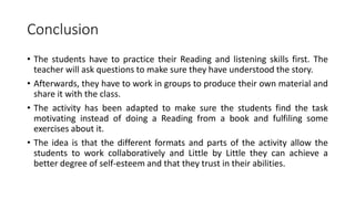 Conclusion
• The students have to practice their Reading and listening skills first. The
teacher will ask questions to make sure they have understood the story.
• Afterwards, they have to work in groups to produce their own material and
share it with the class.
• The activity has been adapted to make sure the students find the task
motivating instead of doing a Reading from a book and fulfiling some
exercises about it.
• The idea is that the different formats and parts of the activity allow the
students to work collaboratively and Little by Little they can achieve a
better degree of self-esteem and that they trust in their abilities.
 