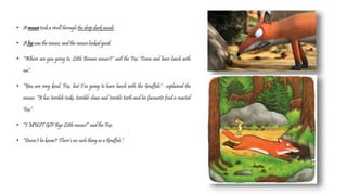 • A mouse took a stroll through the deep dark woods.
• A fox saw the mouse, and the mouse looked good.
• “Where are you going to, Little Brown mouse?” said the Fox “Come and have lunch with
me”.
• “You are very kind, Fox, but I’m going to have lunch with the Gruffalo” –explained the
mouse. “It has terrible tusks, terrible claws and terrible teeth and his favourite food is roasted
Fox”.
• “I MUST GO! Bye Little mouse!” said the Fox.
• “Doesn’t he know? There’s no such thing as a Gruffalo”.
 