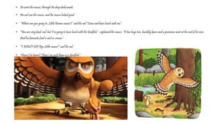• On went the mouse, through the deep dark woods.
• An owl saw the mouse, and the mouse looked good.
• “Where are you going to, Little Brown mouse?” said the owl “Come and have lunch with me”.
• “You are very kind, owl, but I’m going to have lunch with the Gruffalo” –explained the mouse. “It has huge toes, knobbly knees and a poisonous wart at the end of his nose.
And his favourite food is owl ice-cream”.
• “I MUST GO! Bye Little mouse!” said the owl.
• “Doesn’t he know? There’s no such thing as a Gruffalo”.
 
