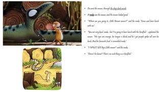 • On went the mouse, through the deep dark woods.
• A snake saw the mouse, and the mouse looked good.
• “Where are you going to, Little Brown mouse?” said the snake “Come and have lunch
with me”.
• “You are very kind, snake , but I’m going to have lunch with the Gruffalo” –explained the
mouse. “His eyes are orange, his tongue is black and he’s got purple spikes all over his
back. And his favourite food is scrambled snake”.
• “I MUST GO! Bye Little mouse!” said the snake.
• “Doesn’t he know? There’s no such thing as a Gruffalo”.
 