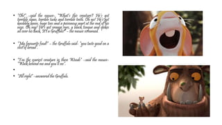 • “Oh!” –said the mouse- “What’s this creature? He’s got
terrible claws, terrible tusks and terrible teeth. Oh no! He’s got
knobbly knees, huge toes and a poisonous wart at the end of his
nose. Oh my! He’s got orange eyes, a black tongue and spikes
all over his back. It’s a Gruffalo!” – the mouse screamed.
• “My favourite food!” – the Gruffalo said- “you taste good on a
slice of bread”.
• “I’m the scariest creature in these Woods” –said the mouse-
“Walk behind me and you’ll see”.
•
• “All right” –answered the Gruffalo.
 