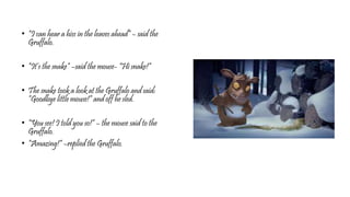 • “I can hear a hiss in the leaves ahead” – said the
Gruffalo.
• “It’s the snake” –said the mouse- “Hi snake!”
• The snake took a look at the Gruffalo and said:
“Goodbye little mouse!” and off he sled.
• “You see! I told you so!” – the mouse said to the
Gruffalo.
• “Amazing!” –replied the Gruffalo.
 