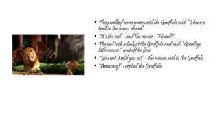 • They walked some more until the Gruffalo said: “I hear a
hoot in the leaves ahead”.
• “It’s the owl” –said the mouse- “Hi owl!”
• The owl took a look at the Gruffalo and said: “Goodbye
little mouse!” and off he flew.
• “You see! I told you so!” – the mouse said to the Gruffalo.
• “Amazing!” –replied the Gruffalo.
 
