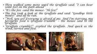 • They walked some more until the Gruffalo said: “I can hear
some feet on the path ahead”
• “It’s the fox –said the mouse- “Hi fox!”
• The fox took a look at the Gruffalo and said: “Goodbye little
mouse!” and off he ran.
• “Well, you see! Everyone is afraid of me. And I’m starving, my
favourite food is Gruffalo crumble” – the mouse said to the
Gruffalo.
• “Gruffalo crumble?” –replied the Gruffalo. And quick as the
wind, turned and fled.
 