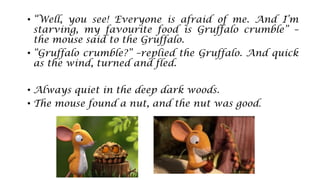 • “Well, you see! Everyone is afraid of me. And I’m
starving, my favourite food is Gruffalo crumble” –
the mouse said to the Gruffalo.
• “Gruffalo crumble?” –replied the Gruffalo. And quick
as the wind, turned and fled.
• Always quiet in the deep dark woods.
• The mouse found a nut, and the nut was good.
 