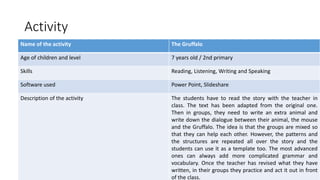 Activity
Name of the activity The Gruffalo
Age of children and level 7 years old / 2nd primary
Skills Reading, Listening, Writing and Speaking
Software used Power Point, Slideshare
Description of the activity The students have to read the story with the teacher in
class. The text has been adapted from the original one.
Then in groups, they need to write an extra animal and
write down the dialogue between their animal, the mouse
and the Gruffalo. The idea is that the groups are mixed so
that they can help each other. However, the patterns and
the structures are repeated all over the story and the
students can use it as a template too. The most advanced
ones can always add more complicated grammar and
vocabulary. Once the teacher has revised what they have
written, in their groups they practice and act it out in front
of the class.
 