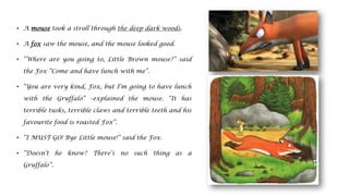 • A mouse took a stroll through the deep dark woods.
• A fox saw the mouse, and the mouse looked good.
• “Where are you going to, Little Brown mouse?” said
the Fox “Come and have lunch with me”.
• “You are very kind, Fox, but I’m going to have lunch
with the Gruffalo” –explained the mouse. “It has
terrible tusks, terrible claws and terrible teeth and his
favourite food is roasted Fox”.
• “I MUST GO! Bye Little mouse!” said the Fox.
• “Doesn’t he know? There’s no such thing as a
Gruffalo”.
 