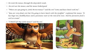 • On went the mouse, through the deep dark woods.
• An owl saw the mouse, and the mouse looked good.
• “Where are you going to, Little Brown mouse?” said the owl “Come and have lunch with me”.
• “You are very kind, owl, but I’m going to have lunch with the Gruffalo” –explained the mouse. “It
has huge toes, knobbly knees and a poisonous wart at the end of his nose. And his favourite food is
owl ice-cream”.
• “I MUST GO! Bye Little mouse!” said the owl.
• “Doesn’t he know? There’s no such thing as a Gruffalo”.
 