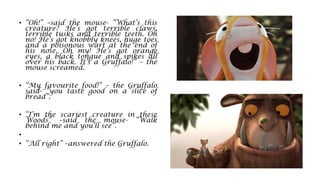• “Oh!” –said the mouse- “What’s this
creature? He’s got terrible claws,
terrible tusks and terrible teeth. Oh
no! He’s got knobbly knees, huge toes
and a poisonous wart at the end of
his nose. Oh my! He’s got orange
eyes, a black tongue and spikes all
over his back. It’s a Gruffalo!” – the
mouse screamed.
• “My favourite food!” – the Gruffalo
said- “you taste good on a slice of
bread”.
• “I’m the scariest creature in these
Woods” –said the mouse- “Walk
behind me and you’ll see”.
•
• “All right” –answered the Gruffalo.
 