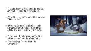 • “I can hear a hiss in the leaves
ahead” – said the Gruffalo.
• “It’s the snake” –said the mouse-
“Hi snake!”
• The snake took a look at the
Gruffalo and said: “Goodbye
little mouse!” and off he sled.
• “You see! I told you so!” – the
mouse said to the Gruffalo.
• “Amazing!” –replied the
Gruffalo.
 