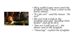 • They walked some more until the
Gruffalo said: “I hear a hoot in the
leaves ahead”.
• “It’s the owl” –said the mouse- “Hi
owl!”
• The owl took a look at the
Gruffalo and said: “Goodbye little
mouse!” and off he flew.
• “You see! I told you so!” – the
mouse said to the Gruffalo.
• “Amazing!” –replied the Gruffalo.
 