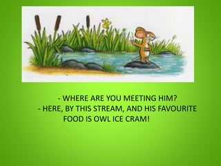 - WHERE ARE YOU MEETING HIM?
- HERE, BY THIS STREAM, AND HIS FAVOURITE
FOOD IS OWL ICE CRAM!
 