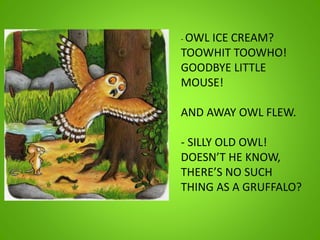 - OWL ICE CREAM?
TOOWHIT TOOWHO!
GOODBYE LITTLE
MOUSE!
AND AWAY OWL FLEW.
- SILLY OLD OWL!
DOESN’T HE KNOW,
THERE’S NO SUCH
THING AS A GRUFFALO?
 