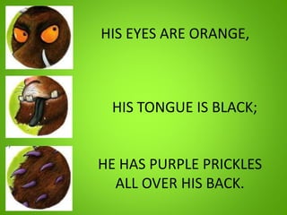 HIS EYES ARE ORANGE,
HE HAS PURPLE PRICKLES
ALL OVER HIS BACK.
HIS TONGUE IS BLACK;
 