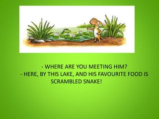 - WHERE ARE YOU MEETING HIM?
- HERE, BY THIS LAKE, AND HIS FAVOURITE FOOD IS
SCRAMBLED SNAKE!
 