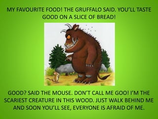 MY FAVOURITE FOOD! THE GRUFFALO SAID. YOU’LL TASTE
GOOD ON A SLICE OF BREAD!
GOOD? SAID THE MOUSE. DON’T CALL ME GOO! I’M THE
SCARIEST CREATURE IN THIS WOOD. JUST WALK BEHIND ME
AND SOON YOU’LL SEE, EVERYONE IS AFRAID OF ME.
 