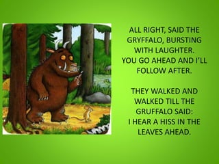 ALL RIGHT, SAID THE
GRYFFALO, BURSTING
WITH LAUGHTER.
YOU GO AHEAD AND I’LL
FOLLOW AFTER.
THEY WALKED AND
WALKED TILL THE
GRUFFALO SAID:
I HEAR A HISS IN THE
LEAVES AHEAD.
 