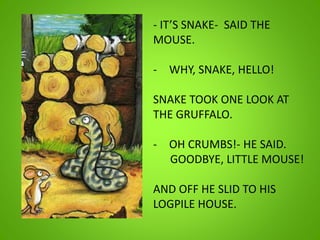 - IT’S SNAKE- SAID THE
MOUSE.
- WHY, SNAKE, HELLO!
SNAKE TOOK ONE LOOK AT
THE GRUFFALO.
- OH CRUMBS!- HE SAID.
GOODBYE, LITTLE MOUSE!
AND OFF HE SLID TO HIS
LOGPILE HOUSE.
 